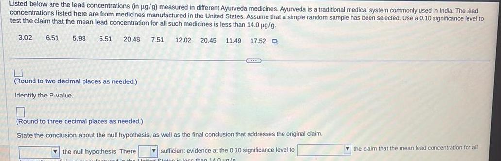 Listed below are the lead concentrations in ug g measured in different Ayurveda medicines Ayurveda is a traditional medical system commonly used in India The lead concentrations listed here are from medicines manufactured in the United States Assume that a simple random sample has been selected Use a 0 10 significance level to test the claim that the mean lead concentration for all such medicines is less than 14 0 g g 3 02 6 51 5 98 5 51 20 48 7 51 12 02 20 45 11 49 17 52 D Round to two decimal places as needed Identify the P value CCD Round to three decimal places as needed State the conclusion about the null hypothesis as well as the final conclusion that addresses the original claim the null hypothesis There sufficient evidence at the 0 10 significance level to United States is less than 140un a the claim that the mean lead concentration for all