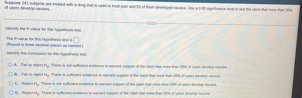 Suppose 241 subjects are treated with a drug that is used to treat pain and 53 of them developed nausea Use a 0 05 significance level to test the claim that more than 20 of users develop nausea Identify the P value for this hypothesis test The P value for this hypothesis test is Round to three decimal places as needed Identify the conclusion for this hypothesis test SCIE OA Fail to reject Ho There is not sufficient evidence to warrant support of the claim that more than 20 of users develop nausea OB Fail to reject Ho There is sufficient evidence to warrant support of the claim that more than 20 of users develop nausea OC Reject Ho There is not sufficient evidence to warrant support of the claim that more than 20 of users develop nausea O D Reject Ho There is sufficient evidence to warrant support of the claim that more than 20 of users develop nausea