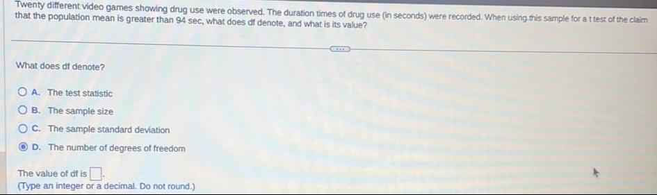 Twenty different video games showing drug use were observed The duration times of drug use in seconds were recorded When using this sample for a t test of the claim that the population mean is greater than 94 sec what does df denote and what is its value What does df denote OA The test statistic OB The sample size OC The sample standard deviation D The number of degrees of freedom The value of df is Type an integer or a decimal Do not round