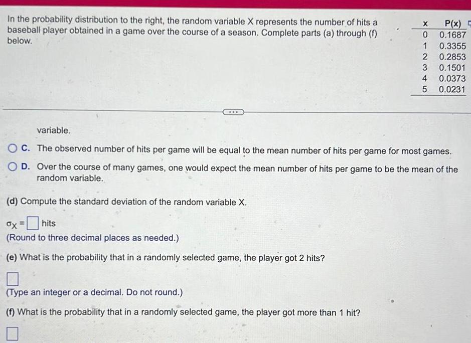 In the probability distribution to the right the random variable X represents the number of hits a baseball player obtained in a game over the course of a season Complete parts a through f below d Compute the standard deviation of the random variable X ox hits Round to three decimal places as needed e What is the probability that in a randomly selected game the player got 2 hits X 0 1 2 Type an integer or a decimal Do not round f What is the probability that in a randomly selected game the player got more than 1 hit 3 4 5 P x 0 1687 variable OC The observed number of hits per game will be equal to the mean number of hits per game for most games O D Over the course of many games one would expect the mean number of hits per game to be the mean of the random variable 0 3355 0 2853 0 1501 0 0373 0 0231