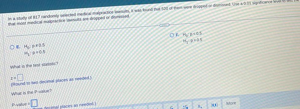 In a study of 817 randomly selected medical malpractice lawsuits it was found that 520 of them were dropped or dismissed Use a 0 01 significance level to test that most medical malpractice lawsuits are dropped or dismissed OE Ho p0 5 H p 0 5 What is the test statistic 2 7 Round to two decimal places as needed What is the P value P value three decimal places as needed OF Ho P 0 5 H p 0 5 BG C More