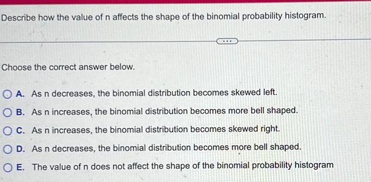 Describe how the value of n affects the shape of the binomial probability histogram Choose the correct answer below A As n decreases the binomial distribution becomes skewed left OB As n increases the binomial distribution becomes more bell shaped OC As n increases the binomial distribution becomes skewed right O D As n decreases the binomial distribution becomes more bell shaped O E The value of n does not affect the shape of the binomial probability histogram