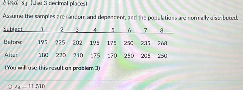 Find sa Use 3 decimal places Assume the samples are random and dependent and the populations are normally distributed Subject 1 2 3 4 5 6 7 8 Before 195 225 202 195 175 250 235 268 After 180 220 210 175 170 250 205 250 You will use this result on problem 3 Sa 11 510