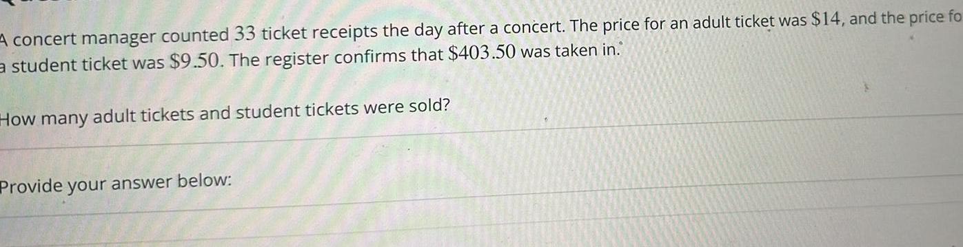 A concert manager counted 33 ticket receipts the day after a concert The price for an adult ticket was 14 and the price fo a student ticket was 9 50 The register confirms that 403 50 was taken in How many adult tickets and student tickets were sold Provide your answer below