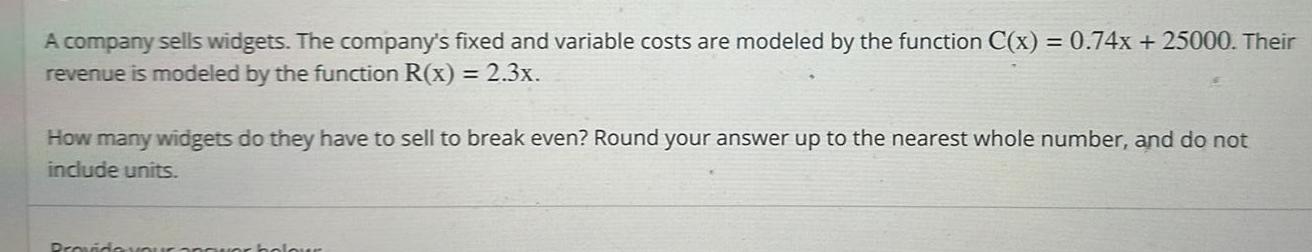 A company sells widgets The company s fixed and variable costs are modeled by the function C x 0 74x 25000 Their revenue is modeled by the function R x 2 3x How many widgets do they have to sell to break even Round your answer up to the nearest whole number and do not include units Provide you olour