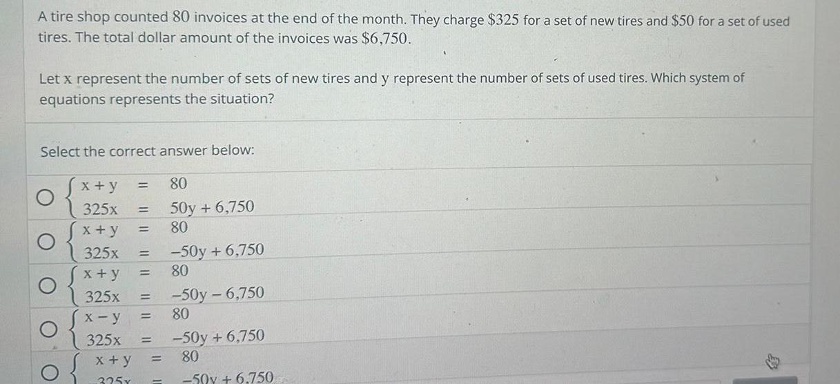 A tire shop counted 80 invoices at the end of the month They charge 325 for a set of new tires and 50 for a set of used tires The total dollar amount of the invoices was 6 750 Let x represent the number of sets of new tires and y represent the number of sets of used tires Which system of equations represents the situation Select the correct answer below C C O O x y 325x x y 325x x y 325x x y 325x x y 325x 80 50y 6 750 80 50y 6 750 80 50y 6 750 80 50y 6 750 80 50y 6 750 B