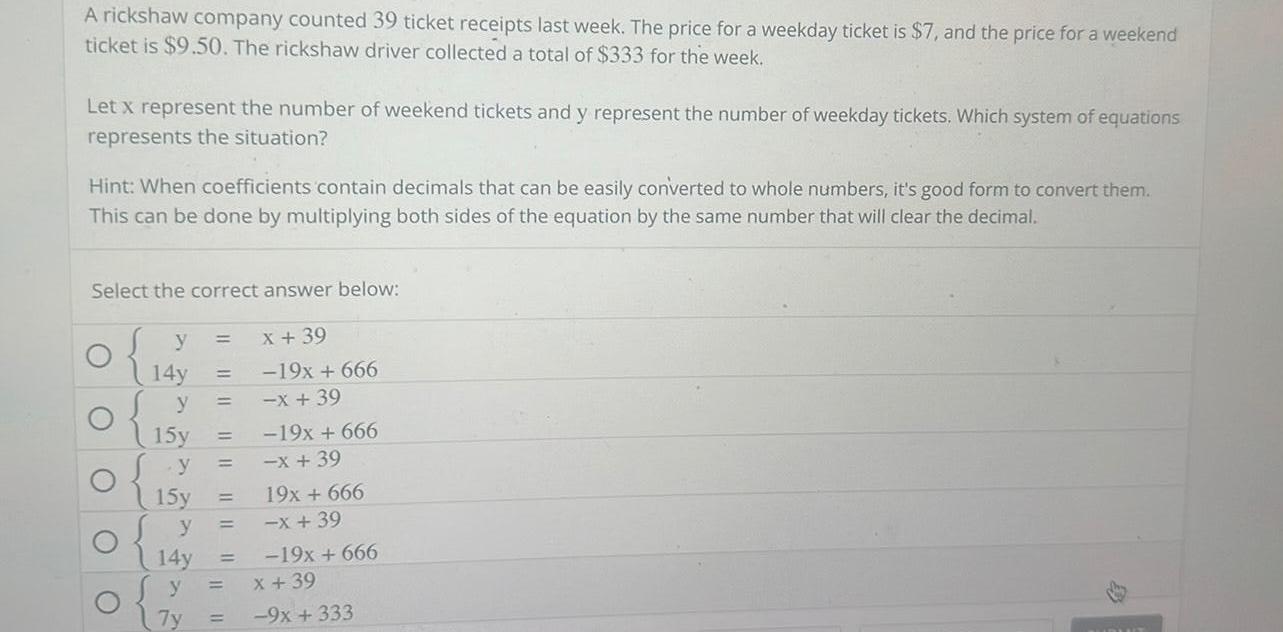 A rickshaw company counted 39 ticket receipts last week The price for a weekday ticket is 7 and the price for a weekend ticket is 9 50 The rickshaw driver collected a total of 333 for the week Let x represent the number of weekend tickets and y represent the number of weekday tickets Which system of equations represents the situation Hint When coefficients contain decimals that can be easily converted to whole numbers it s good form to convert them This can be done by multiplying both sides of the equation by the same number that will clear the decimal Select the correct answer below y x 39 O O 14y y 15y y 15y y 14y y 7y 19x 666 x 39 19x 666 x 39 19x 666 x 39 19x 666 x 39 9x 333