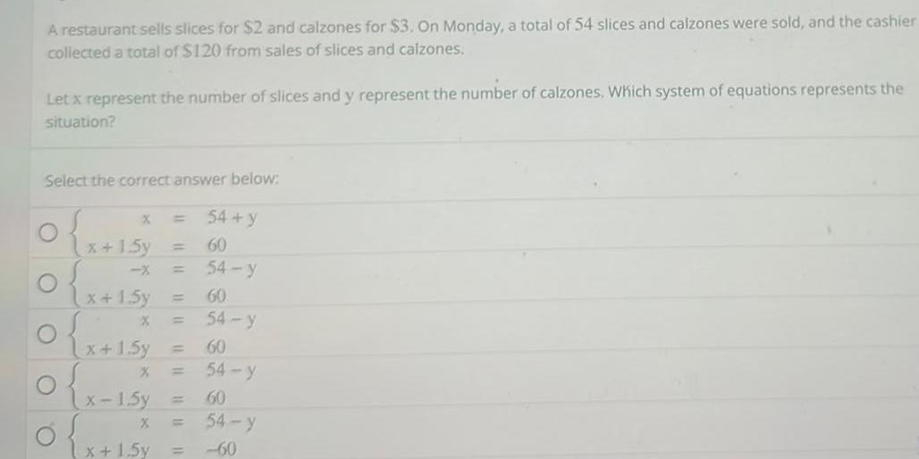 A restaurant sells slices for 2 and calzones for 3 On Monday a total of 54 slices and calzones were sold and the cashier collected a total of 120 from sales of slices and calzones Let x represent the number of slices and y represent the number of calzones Which system of equations represents the situation Select the correct answer below 54 y 60 54 y 60 54 y 60 54 y 60 54 y 60 O O O O x 1 5y x 1 5y X x 1 5y 1111 x 1 5y x 1 5y X