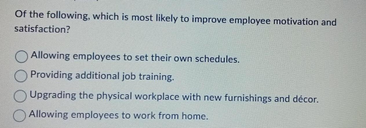 Of the following which is most likely to improve employee motivation and satisfaction Allowing employees to set their own schedules Providing additional job training Upgrading the physical workplace with new furnishings and d cor Allowing employees to work from home