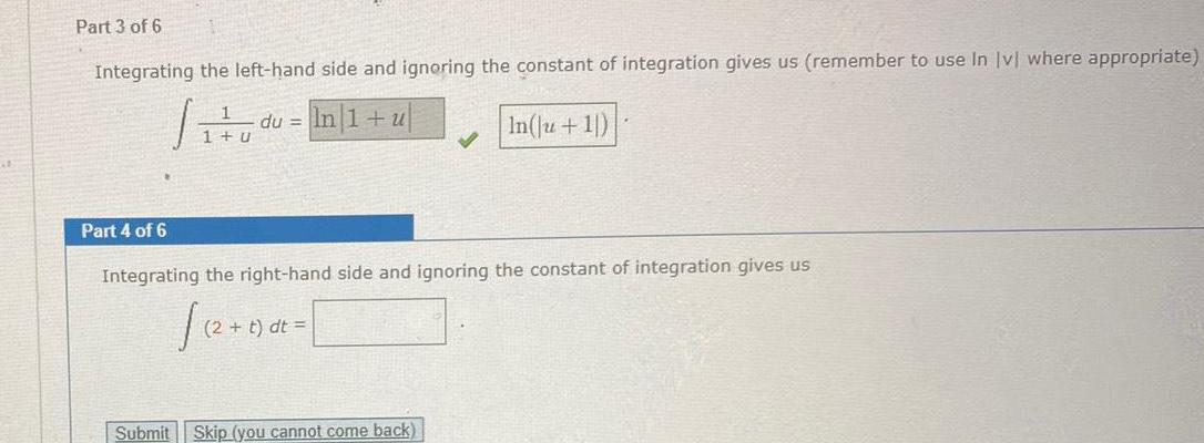 Part 3 of 6 Integrating the left hand side and ignoring the constant of integration gives us remember to use In lvl where appropriate In 1 u In Ju 1 Part 4 of 6 1 u du Integrating the right hand side and ignoring the constant of integration gives us t dt Submit Skip you cannot come back