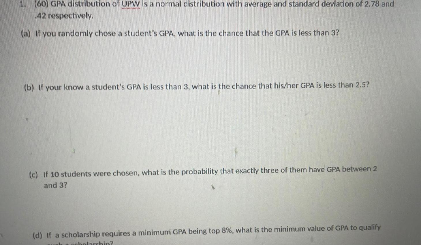 1 60 GPA distribution of UPW is a normal distribution with average and standard deviation of 2 78 and MAAAAAAA 42 respectively a If you randomly chose a student s GPA what is the chance that the GPA is less than 3 b If your know a student s GPA is less than 3 what is the chance that his her GPA is less than 2 5 c If 10 students were chosen what is the probability that exactly three of them have GPA between 2 and 3 d If a scholarship requires a minimum GPA being top 8 what is the minimum value of GPA to qualify ah archolarshin