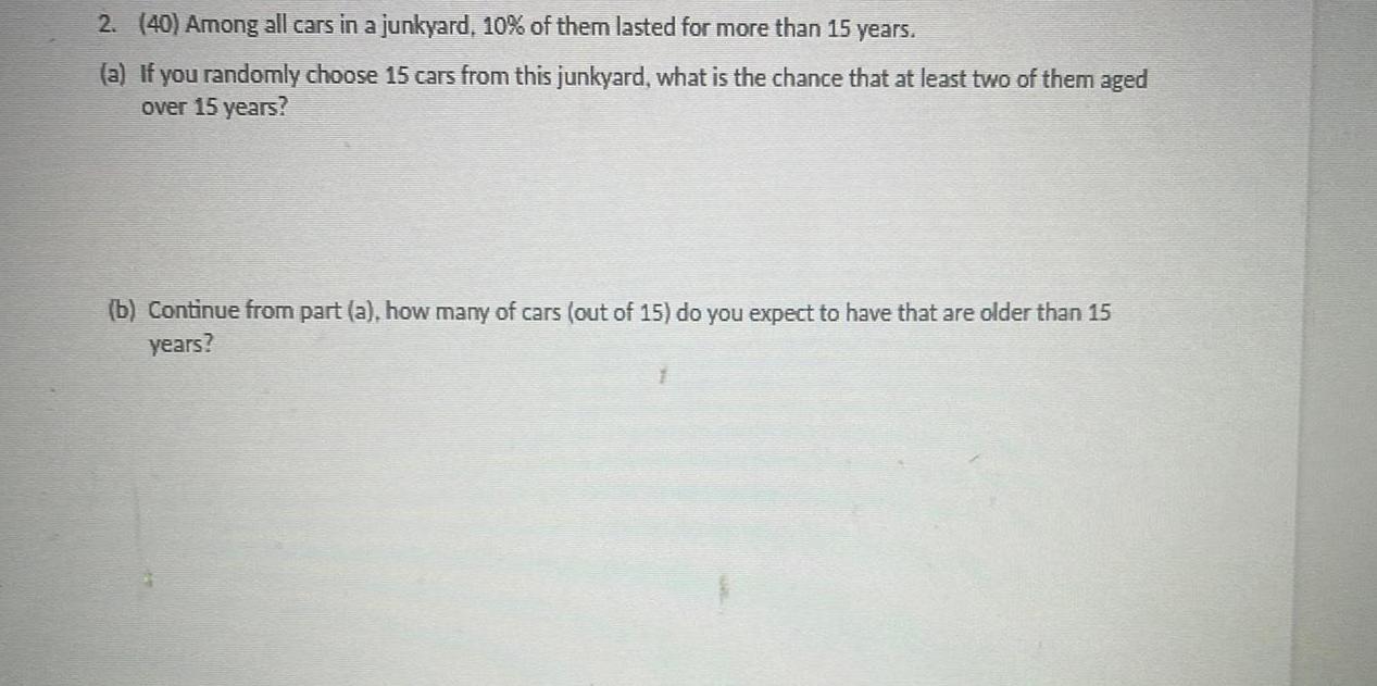 2 40 Among all cars in a junkyard 10 of them lasted for more than 15 years a If you randomly choose 15 cars from this junkyard what is the chance that at least two of them aged over 15 years b Continue from part a how many of cars out of 15 do you expect to have that are older than 15 years