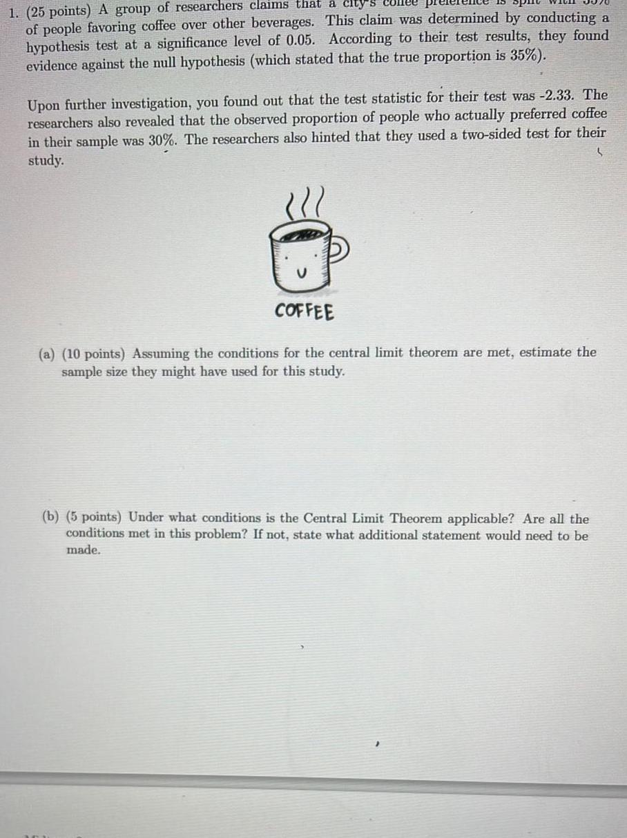 1 25 points A group of researchers claims that a city s collee of people favoring coffee over other beverages This claim was determined by conducting a hypothesis test at a significance level of 0 05 According to their test results they found evidence against the null hypothesis which stated that the true proportion is 35 Upon further investigation you found out that the test statistic for their test was 2 33 The researchers also revealed that the observed proportion of people who actually preferred coffee in their sample was 30 The researchers also hinted that they used a two sided test for their study COFFEE a 10 points Assuming the conditions for the central limit theorem are met estimate the sample size they might have used for this study b 5 points Under what conditions is the Central Limit Theorem applicable Are all the conditions met in this problem If not state what additional statement would need to be made