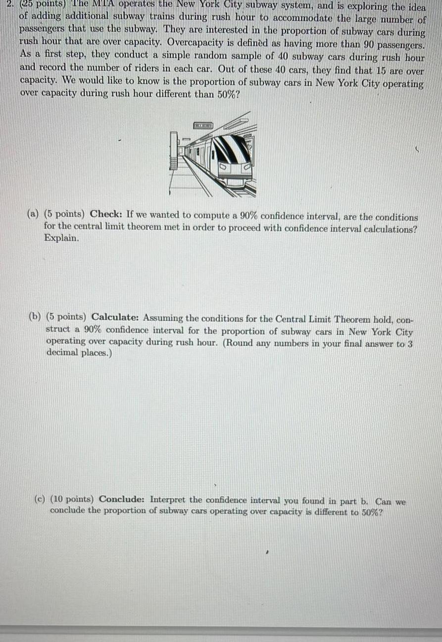 2 25 points The MTA operates the New York City subway system and is exploring the idea of adding additional subway trains during rush hour to accommodate the large number of passengers that use the subway They are interested in the proportion of subway cars during rush hour that are over capacity Overcapacity is defined as having more than 90 passengers As a first step they conduct a simple random sample of 40 subway cars during rush hour and record the number of riders in each car Out of these 40 cars they find that 15 are over capacity We would like to know is the proportion of subway cars in New York City operating over capacity during rush hour different than 50 HIERO a 5 points Check If we wanted to compute a 90 confidence interval are the conditions for the central limit theorem met in order to proceed with confidence interval Explain b 5 points Calculate Assuming the conditions for the Central Limit Theorem hold con struct a 90 confidence interval for the proportion of subway cars in New York City operating over capacity during rush hour Round any numbers in your final answer to 3 decimal places c 10 points Conclude Interpret the confidence interval you found in part b Can we conclude the proportion of subway cars operating over capacity is different to 50