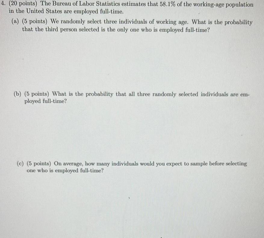 4 20 points The Bureau of Labor Statistics estimates that 58 1 of the working age population in the United States are employed full time a 5 points We randomly select three individuals of working age What is the probability that the third person selected is the only one who is employed full time b 5 points What is the probability that all three randomly selected individuals are em ployed full time c 5 points On average how many individuals would you expect to sample before selecting one who is employed full time