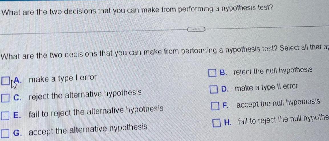 What are the two decisions that you can make from performing a hypothesis test What are the two decisions that you can make from performing a hypothesis test Select all that ap A make a type I error C reject the alternative hypothesis E fail to reject the alternative hypothesis G accept the alternative hypothesis B reject the null hypothesis D make a type Il error F accept the null hypothesis H fail to reject the null hypothe