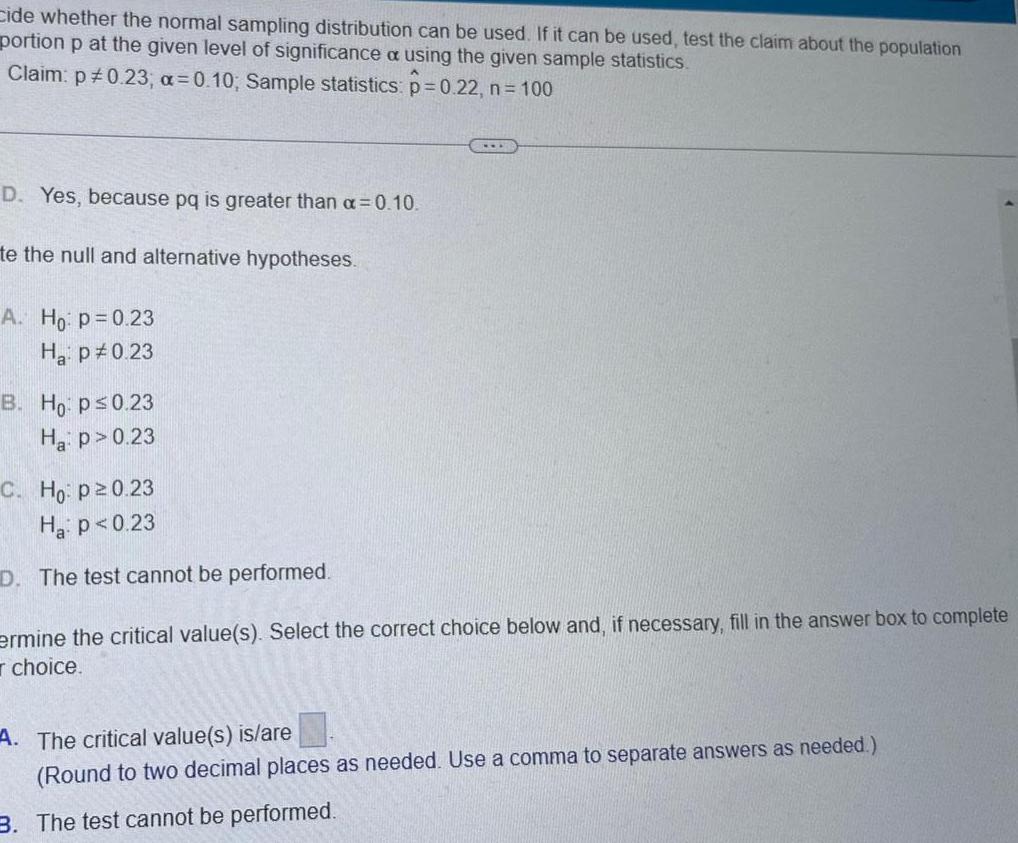 cide whether the normal sampling distribution can be used If it can be used test the claim about the population portion p at the given level of significance a using the given sample statistics Claim p 0 23 a 0 10 Sample statistics p 0 22 n 100 D Yes because pq is greater than a 0 10 te the null and alternative hypotheses A Ho p 0 23 Ha p 0 23 B Ho p 0 23 Ha p 0 23 C Ho p20 23 Ha p 0 23 D The test cannot be performed ermine the critical value s Select the correct choice below and if necessary fill in the answer box to complete choice A The critical value s is are Round to two decimal places as needed Use a comma to separate answers as needed 3 The test cannot be performed