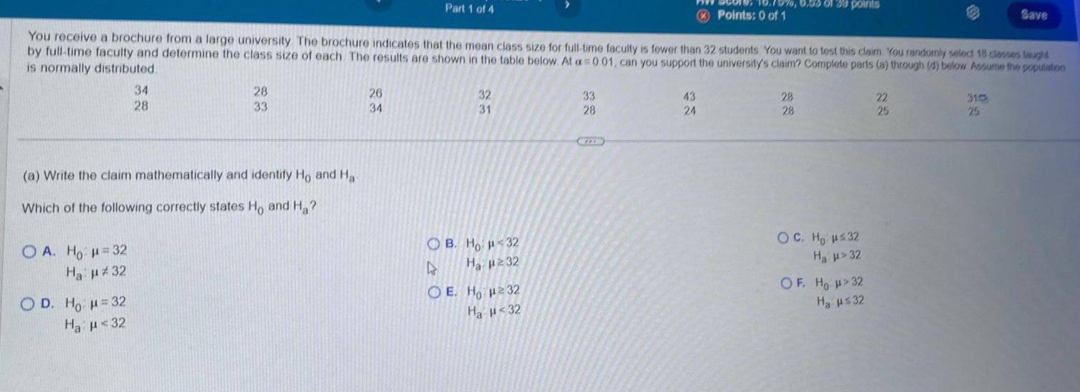 OA Ho H 32 Ha 32 34 28 a Write the claim mathematically and identify Ho and Ha Which of the following correctly states Ho and H OD Ho H 32 Ha 32 You receive a brochure from a large university The brochure indicates that the mean class size for full time faculty is fewer than 32 students You want to test this claim You randomly select 18 classes taught by full time faculty and determine the class size of each The results are shown in the table below At a 001 can you support the university s claim Complete parts a through d below Assume the population is normally distributed 28 33 Part 1 of 4 26 34 32 31 OB Ho 32 As Ha 232 OE Ho H232 Ha 32 33 28 970 6 58 01 38 points 43 24 Points 0 of 1 28 28 OC Ho H 32 Ha 32 OF HO H 32 H 32 Save 22 25