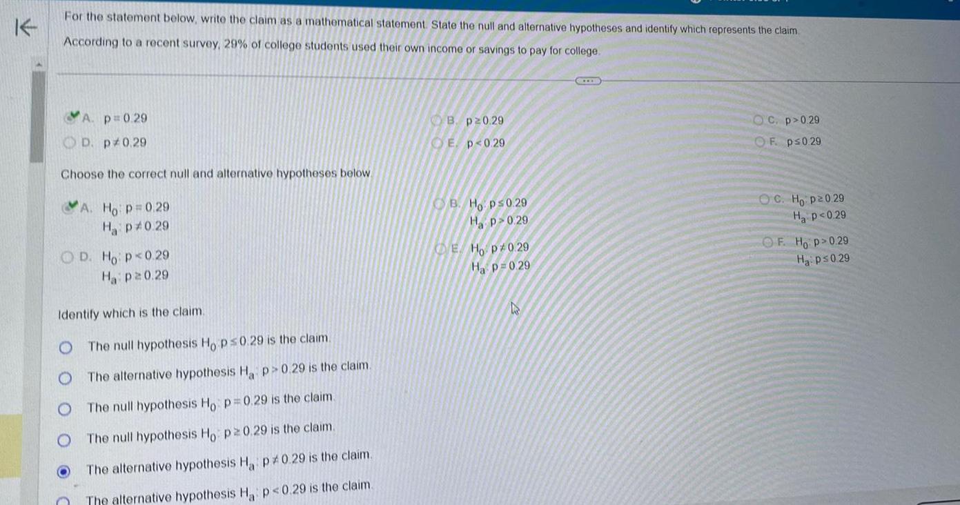 For the statement below write the claim as a mathematical statement State the null and alternative hypotheses and identify which represents the claim According to a recent survey 29 of college students used their own income or savings to pay for college A p 0 29 D p 0 29 Choose the correct null and alternative hypotheses below A Ho p 0 29 Ha p 0 29 OD Ho p 0 29 Ha p20 29 O Identify which is the claim The null hypothesis Ho p 0 29 is the claim The alternative hypothesis Ha p 0 29 is the claim The null hypothesis Ho p 0 29 is the claim The null hypothesis Ho p 0 29 is the claim The alternative hypothesis Ha p0 29 is the claim The alternative hypothesis Ha p 0 29 is the claim B p20 29 E p 0 29 B Ho p 0 29 Hp 0 29 E Ho p 0 29 Ha p 0 29 h IEE OC p 0 29 OF p 0 29 OC Ho p20 29 H P 0 29 OF Ho p 0 29 Ha p 0 29