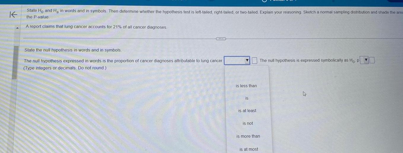 K State Ho and H in words and in symbols Then determine whether the hypothesis test is left tailed right tailed or two tailed Explain your reasoning Sketch a normal sampling distribution and shade the area the P value A report claims that lung cancer accounts for 21 of all cancer diagnoses SZERD State the null hypothesis in words and in symbols The null hypothesis expressed in words is the proportion of cancer diagnoses attributable to lung cancer Type integers or decimals Do not round Y is less than IS is at least is not The null hypothesis is expressed symbolically as Ho p is more than is at most 4