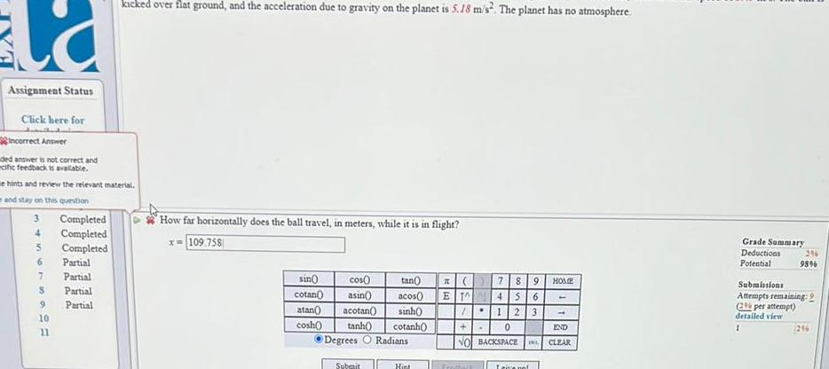 la Assignment Status Click here for incorrect Answer ded answer is not correct and ecific feedback is available e hints and review the relevant material and stay on this question 3 4 5 6 7 S 9 10 11 Completed Completed Completed kicked over flat ground and the acceleration due to gravity on the planet is 5 18 m s The planet has no atmosphere Partial Partial Partial Partial How far horizontally does the ball travel in meters while it is in flight x 109 758 sin cos cotan asin atan acotan cosh 789 HOME tan acos ET 45 6 sinh 123 tanh cotanh C 0 Degrees O Radians NO BACKSPACE INL CLEAR END Submit Hint Frothick I give not 1 Grade Summary Deductions Potential 29 98 Submissions Attempts remaining 2 2 per attempt detailed view 1 296