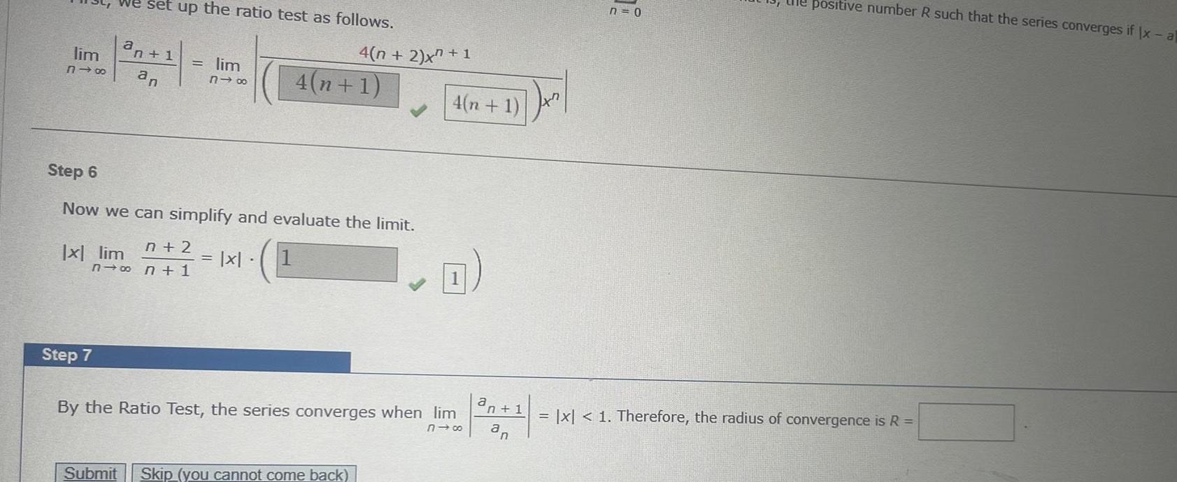 We set up the ratio test as follows an 1 318 an lim x lim Step 7 lim 818 Step 6 Now we can simplify and evaluate the limit n 2 n n 1 1 x 4 n 2 x 1 4 n 1 Submit Skip you cannot come back 4 n 1 By the Ratio Test the series converges when lim 818 a n 1 an Jx n 0 positive number R such that the series converges if Ix al x 1 Therefore the radius of convergence is R