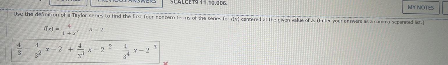 SCALCET9 11 10 006 Use the definition of a Taylor series to find the first four nonzero terms of the series for f x centered at the given value of a Enter your answers as a comma separated list 4 1 x 4 3 4 31 f x x 2 4 a 2 x 2 2 4 x 2 3 MY NOTES