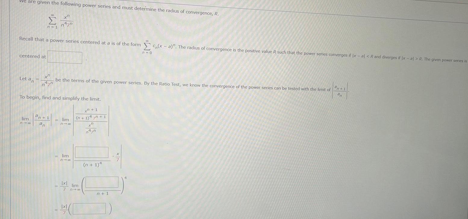 We are given the following power series and must determine the radius of convergence R centered at Recall that a power series centered at a is of the form x a The radius of convergence is the positive value R such that the power series converges if x al R and diverges if Ix al R The given power series is n 1 Let an xn n 70 be the terms of the given power series By the Ratio Test we know the convergence of the power series can be tested with the limit of an 1 an To begin find and simplify the limit xn 1 n 1 47n 1 X 0470 n477 lim an 1 318 an lim 318 lim 310 Ixl lim le 7 816 x n 1 4 7 0 n 1