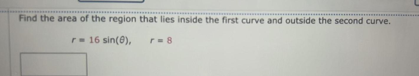 Find the area of the region that lies inside the first curve and outside the second curve r 16 sin 8 r 8
