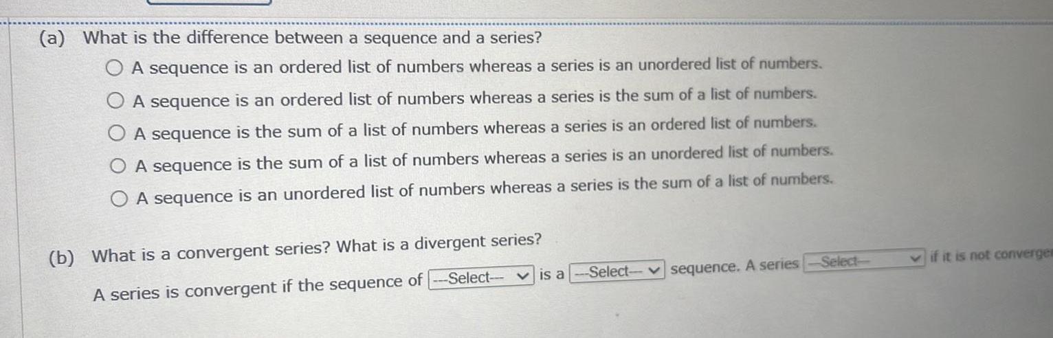 a What is the difference between a sequence and a series b A sequence is an ordered list of numbers whereas a series is an unordered list of numbers A sequence is an ordered list of numbers whereas a series is the sum of a list of numbers A sequence is the sum of a list of numbers whereas a series is an ordered list of numbers A sequence is the sum of a list of numbers whereas a series is an unordered list of numbers A sequence is an unordered list of numbers whereas a series is the sum of a list of numbers What is a convergent series What is a divergent series A series is convergent if the sequence of Select is a Select sequence A series Select if it is not convergen