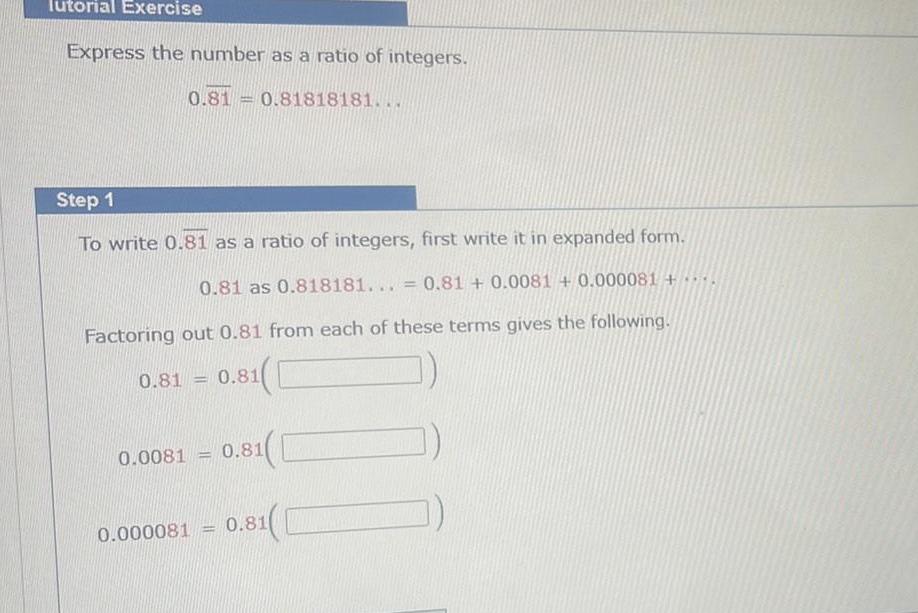 Tutorial Exercise Express the number as a ratio of integers 0 81 0 81818181 Step 1 To write 0 81 as a ratio of integers first write it in expanded form 0 81 as 0 818181 0 81 0 0081 0 000081 Factoring out 0 81 from each of these terms gives the following 0 81 0 81 0 0081 1 0 81 1 0 000081 0 81