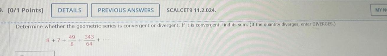 9 0 1 Points DETAILS 8 7 PREVIOUS ANSWERS Determine whether the geometric series is convergent or divergent If it is convergent find its sum If the quantity diverges enter DIVERGES 49 343 8 64 SCALCET9 11 2 024 MY NO