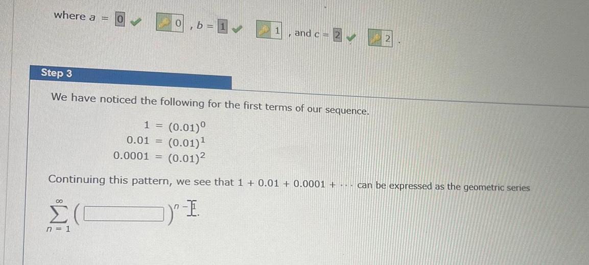 where a 0 00 n 1 b 1 1 and c 2 Step 3 We have noticed the following for the first terms of our sequence 1 0 01 0 01 0 01 0 0001 0 01 Continuing this pattern we see that 1 0 01 0 0001 can be expressed as the geometric series I