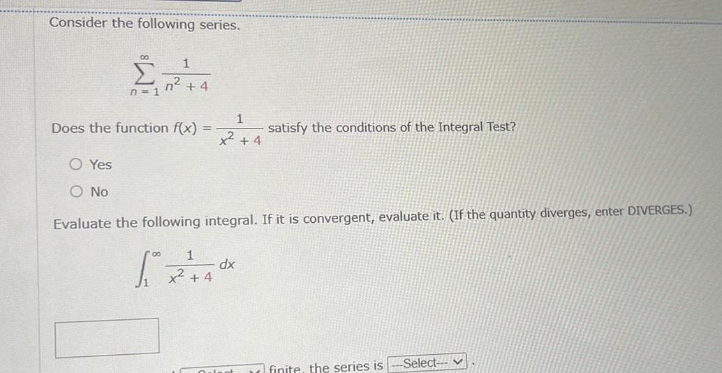 Consider the following series 1 2 4 4 n 1 Does the function f x O Yes O No 1 x 4 satisfy the conditions of the Integral Test Evaluate the following integral If it is convergent evaluate it If the quantity diverges enter DIVERGES 1 x 2 40x dx 4 Orient finite the series is Select