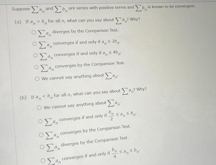 Supposea and b bare series with positive terms and b is known to be convergent n a If a b for all n what can you say about a Why Oa diverges by the Comparison Test a converges if and only if a 2b a converges if and only if a 4b a converges by the Comparison Test an O O We cannot say anything about an b If an b for all n what can you say about an Why O We cannot say anything about an b a converges if and only if n sans br an 2 a converges by the Comparison Test a diverges by the Comparison Test bn converges if and only if n sans br 4 Ox an