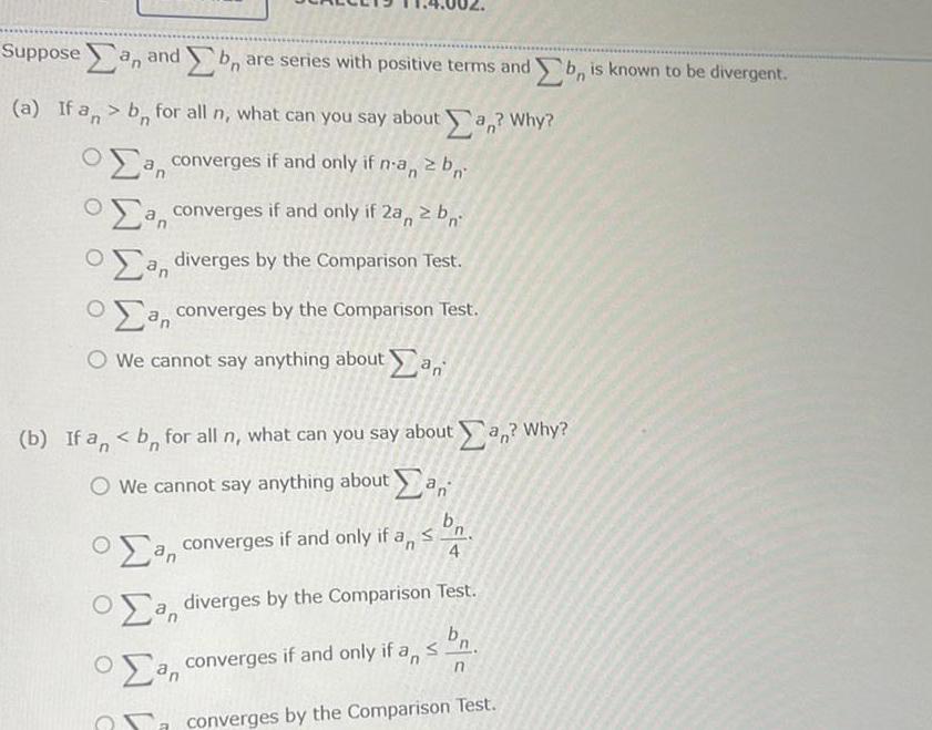 Suppose an and b are series with positive terms and b is known to be divergent a If an bn for all n what can you say about an Why a converges if and only if n an 2 b a converges if and only if 2a 2b a diverges by the Comparison Test a converges by the Comparison Test We cannot say anything about an b If an b for all n what can you say about an Why O We cannot say anything about an S a converges if and only if an 4 a diverges by the Comparison Test a converges if and only if an an n converges by the Comparison Test