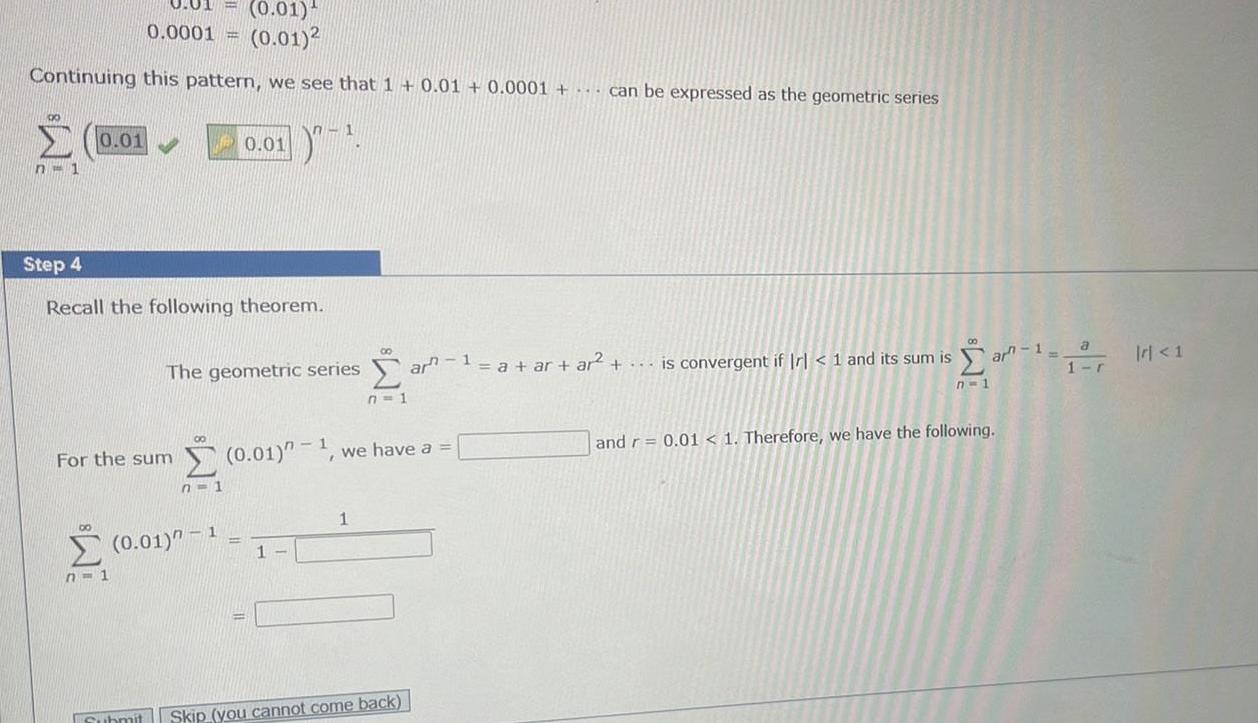 0 01 0 01 0 0001 0 01 2 Continuing this pattern we see that 1 0 01 0 0001 can be expressed as the geometric series 00 0 01 n 1 Step 4 Recall the following theorem For the sum n 1 00 0 01 The geometric series n 1 n 1 0 01 1 1 0 01 1 1 ar 1 a ar ar is convergent if r 1 and its sum is we have a 1 Submit Skip you cannot come back n 1 ar 1 a and r 0 01 1 Therefore we have the following 1 r r 1