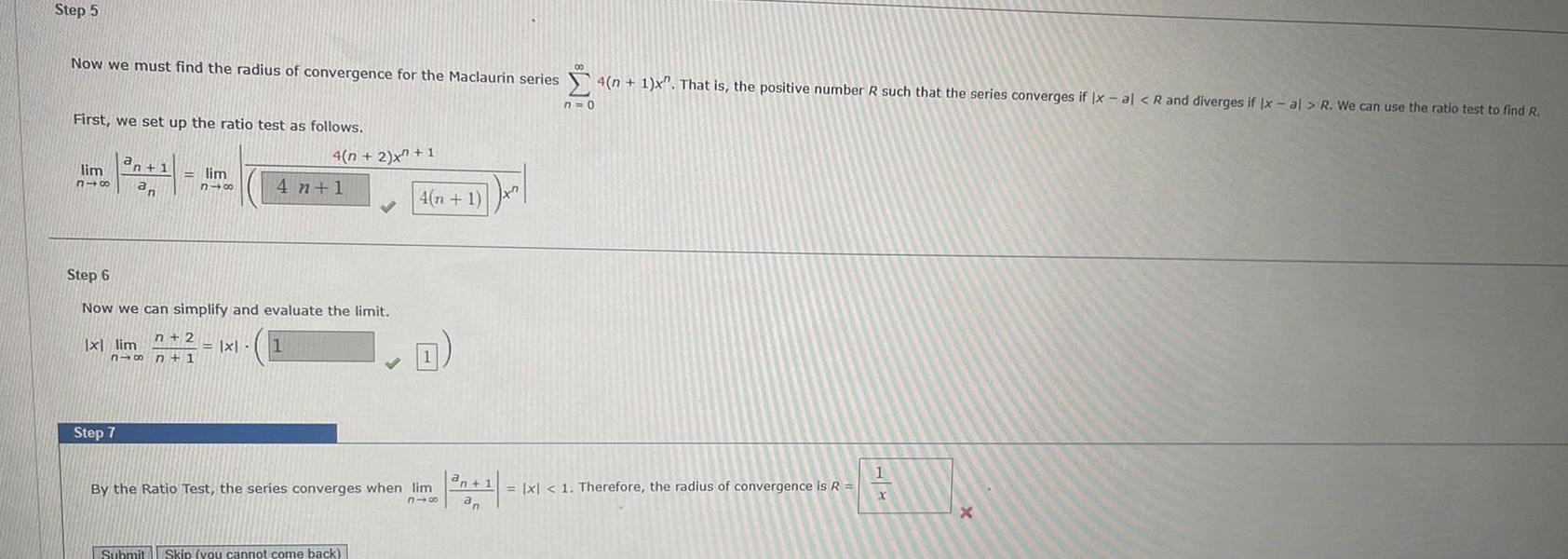 Step 5 Now we must find the radius of convergence for the Maclaurin series First we set up the ratio test as follows a lim n 1 318 an lim n48 n 2 816 n 1 x lim Step 7 Step 6 Now we can simplify and evaluate the limit 4 n 2 x 1 4 n 1 x 1 Submit Skip you cannot come back 4 n 1 x By the Ratio Test the series converges when lim 816 an 1 an 4 n 1 x That is the positive number R such that the series converges if x al R and diverges if Ix al R We can use the ratio test to find R n 0 x 1 Therefore the radius of convergence is R 1 X X