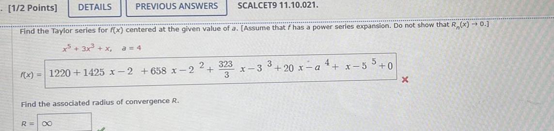 1 2 Points DETAILS PREVIOUS ANSWERS SCALCET9 11 10 021 Find the Taylor series for f x centered at the given value of a Assume that f has a power series expansion Do not show that R x 0 x5 3x x a 4 f x 1220 1425 x 2 658 x 2 R Find the associated radius of convergence R 2 323 3 x 3 3 20 x a 4 x 55 0 X