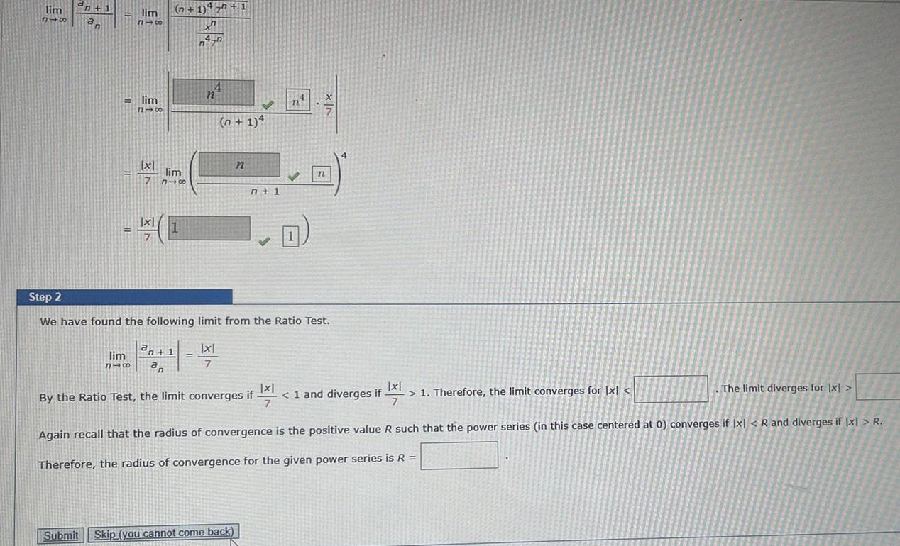 lim 318 n 1 an lim 816 lim 818 x1 7 n 1 450 1 X 4 n n lim n 1 a n 1 lim 818 an 4 n n 1 4 Step 2 We have found the following limit from the Ratio Test x 7 n n 1 Submit Skip you cannot come back 71 By the Ratio Test the limit converges if Q n x FIX 1 and diverges if 1 Therefore the limit converges for Ixl if 21 The limit diverges for x Again recall that the radius of convergence is the positive value R such that the power series in this case centered at 0 converges if x R and diverges if x R Therefore the radius of convergence for the given power series is R