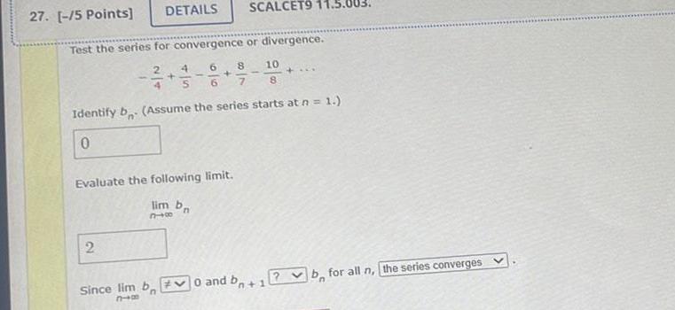 27 5 Points DETAILS Test the series for convergence or divergence 2 2 4 6 8 S 6 7 SCALCET9 Evaluate the following limit lim bn 318 Identify b Assume the series starts at n 1 0 10 8 Since lim b 0 and bo 1 810 4 b for all n the series converges