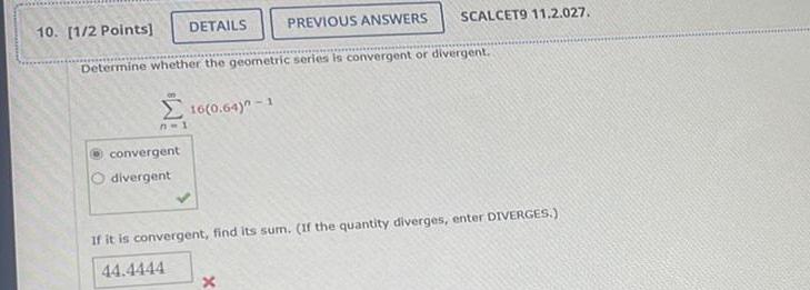 10 1 2 Points DETAILS Determine whether the geometric series is convergent or divergent n 1 convergent divergent 16 0 64 1 PREVIOUS ANSWERS SCALCET9 11 2 027 x If it is convergent find its sum If the quantity diverges enter DIVERGES 44 4444