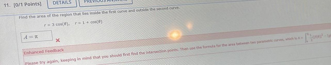 DETAILS 11 0 1 Points Find the area of the region that lies inside the first curve and outside the second curve r 3 cos 8 r 1 cos 8 A T x Enhanced Feedback Please try again keeping in mind that you should first find the intersection points Then use the formula for the area between two parametric curves which is A toll