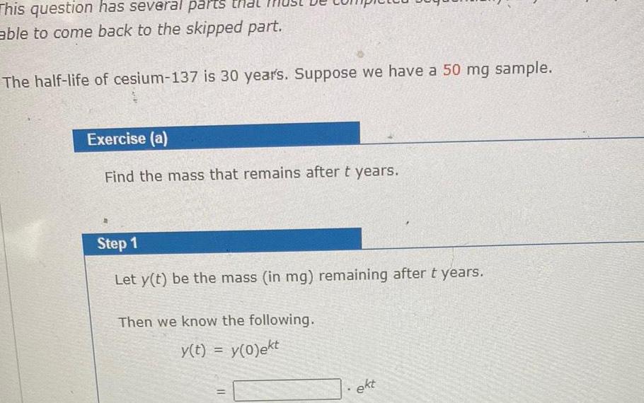 This question has several parts that able to come back to the skipped part The half life of cesium 137 is 30 years Suppose we have a 50 mg sample Exercise a Find the mass that remains after t years Step 1 Let y t be the mass in mg remaining after t years Then we know the following y t y 0 ekt ekt