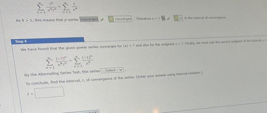 8 7 1 70 1 n Lan n 1 As 4 1 this means that p series converges 09 7 07 Step 4 We have found that the given power series converges for 1x1 7 and also for the endpoint x 7 Finally we must test the second endpoint of the interval e 8 1 n converges Therefore x 7 in the interval of convergence n 1 7 1 By the Alternating Series Test this series Select To conclude find the interval 1 of convergence of the series Enter your answer using interval notation back