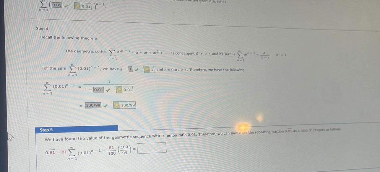 W S 0 01 n 1 Step 4 Recall the following theorem 8 n 1 For the sum 0 01 n 1 we have a 0 01 The geometric seriesar 1 a ar ar a ar ar is convergent if Irl 1 and its sum is n 1 7 1 0 01 n 1 0 81 81 n 1 1 10 01 0 01 100 99 0 01 100 99 the geometric series ar 1 n 1 Step 5 We have found the value of the geometric sequence with common ratio 0 01 Therefore we can now wice the repeating fraction 0 81 as a ratio of integers as follows 0 01 1 81 100 100 99 17 Inci 1 and r 0 01 1 Therefore we have the following