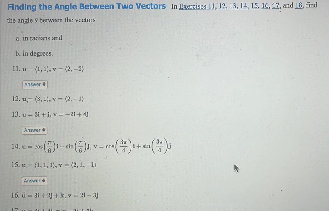 Finding the Angle Between Two Vectors In Exercises 11 12 13 14 15 16 17 and 18 find the angle between the vectors a in radians and b in degrees 11 u 1 1 v 2 2 Answer 12 u 3 1 v 2 1 13 u 3i j v 2i 4j Answer 14 u cos 17 15 u 1 1 1 v 2 1 1 Answer i sin 2 14 j v 16 u 3i 2j k v 2i 3j 3 3 cos 377 1 sin 37 J 4 2 121