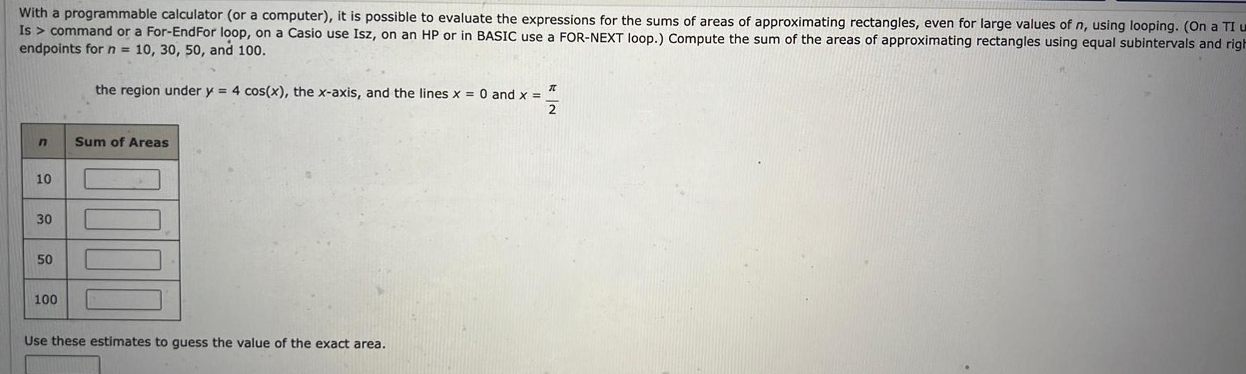 With a programmable calculator or a computer it is possible to evaluate the expressions for the sums of areas of approximating rectangles even for large values of n using looping On a TI u Is command or a For EndFor loop on a Casio use Isz on an HP or in BASIC use a FOR NEXT loop Compute the sum of the areas of approximating rectangles using equal subintervals and righ endpoints for n 10 30 50 and 100 n 10 30 50 100 the region under y 4 cos x the x axis and the lines x 0 and x T 2 Sum of Areas Use these estimates to guess the value of the exact area