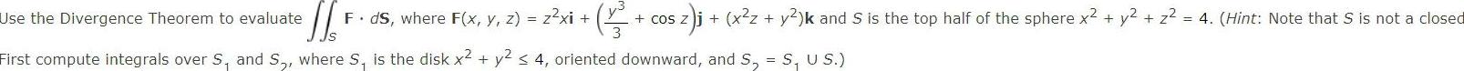 1 3 Use the Divergence Theorem to evaluate F ds where F x y z z xi First compute integrals over S and S where S is the disk x y2 4 oriented downward and S S U S cos Z sz j x z y k and S is the top half of the sphere x y z 4 Hint Note that S is not a closed