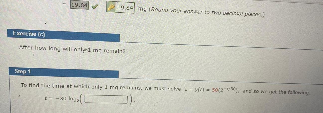 19 84 19 84 mg Round your answer to two decimal places Exercise c After how long will only 1 mg remain Step 1 To find the time at which only 1 mg remains we must solve 1 y t 50 2 t 30 and so we get the following t 30 log2